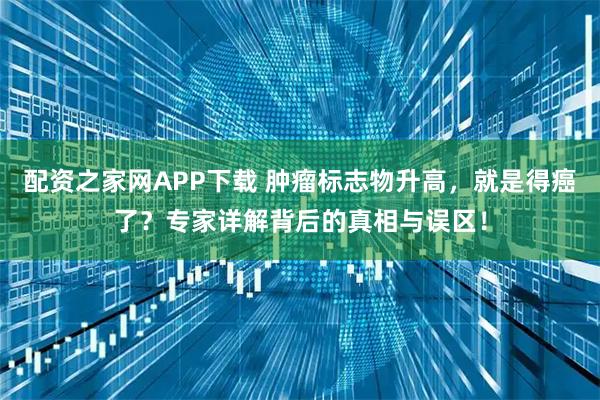 配资之家网APP下载 肿瘤标志物升高，就是得癌了？专家详解背后的真相与误区！