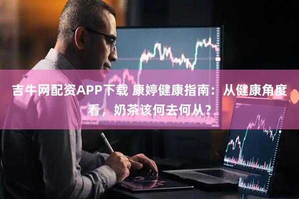 吉牛网配资APP下载 康婷健康指南：从健康角度看，奶茶该何去何从？