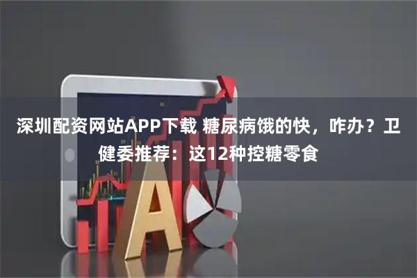 深圳配资网站APP下载 糖尿病饿的快，咋办？卫健委推荐：这12种控糖零食