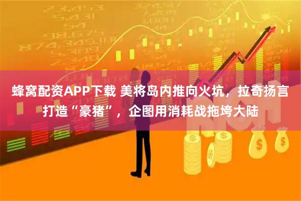 蜂窝配资APP下载 美将岛内推向火坑，拉奇扬言打造“豪猪”，企图用消耗战拖垮大陆