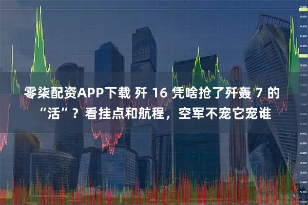零柒配资APP下载 歼 16 凭啥抢了歼轰 7 的 “活”？看挂点和航程，空军不宠它宠谁