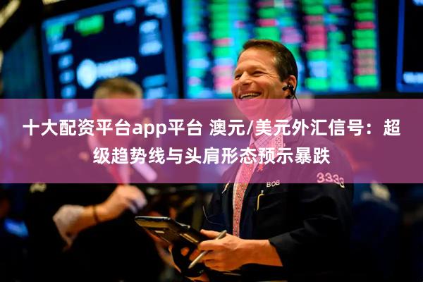 十大配资平台app平台 澳元/美元外汇信号：超级趋势线与头肩形态预示暴跌