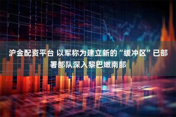 沪金配资平台 以军称为建立新的“缓冲区”已部署部队深入黎巴嫩南部