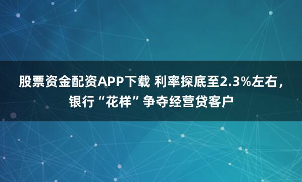 股票资金配资APP下载 利率探底至2.3%左右,银行“花样”争夺经营贷客户