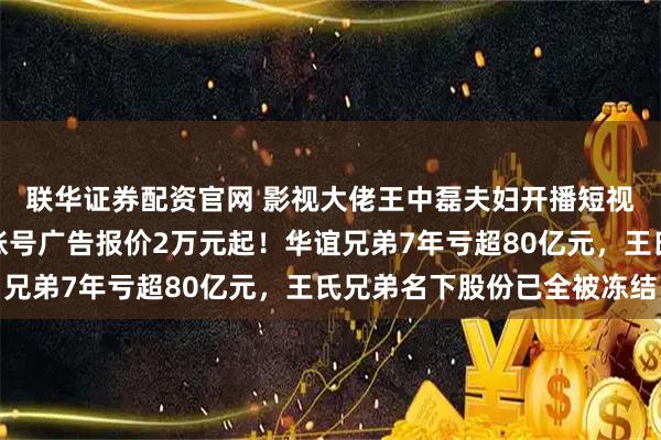联华证券配资官网 影视大佬王中磊夫妇开播短视频，准备带货？儿子账号广告报价2万元起！华谊兄弟7年亏超80亿元，王氏兄弟名下股份已全被冻结