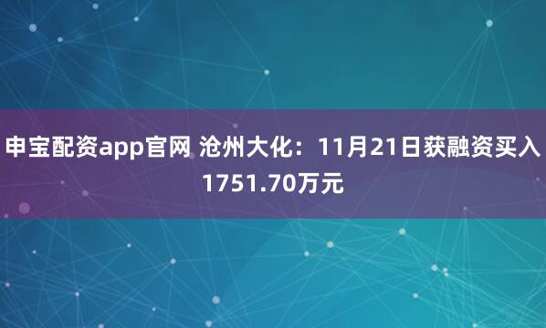 申宝配资app官网 沧州大化：11月21日获融资买入1751.70万元