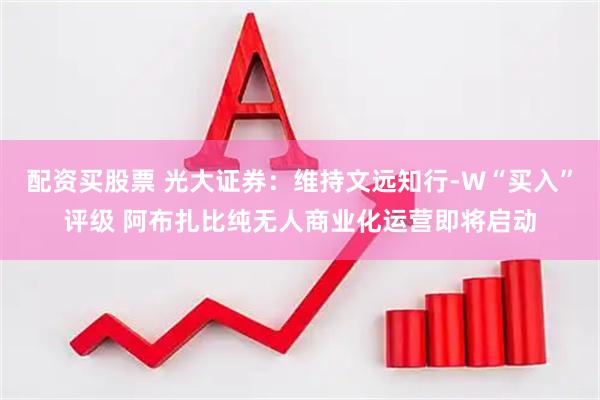 配资买股票 光大证券：维持文远知行-W“买入”评级 阿布扎比纯无人商业化运营即将启动