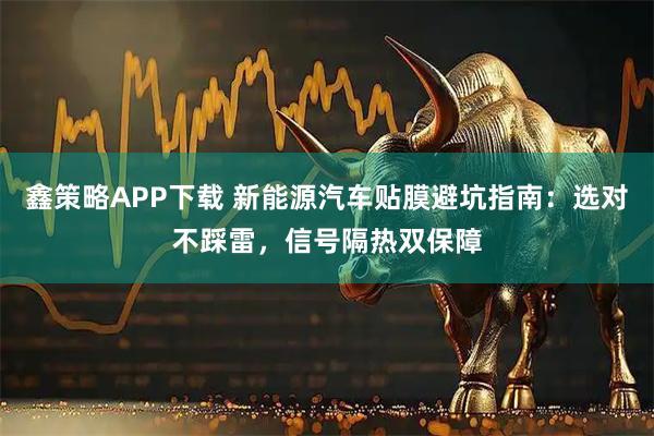 鑫策略APP下载 新能源汽车贴膜避坑指南：选对不踩雷，信号隔热双保障