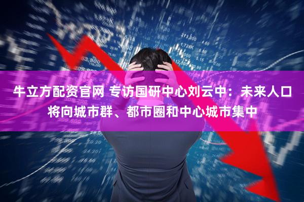 牛立方配资官网 专访国研中心刘云中:未来人口将向城市群、都市圈和中心城市集中