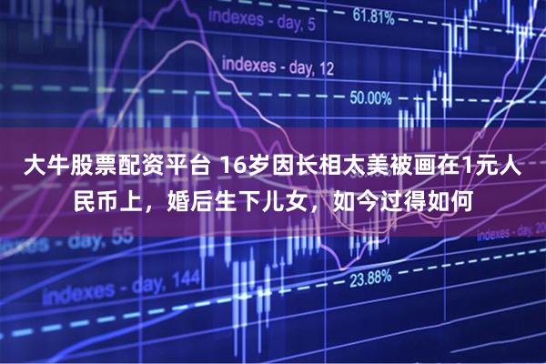 大牛股票配资平台 16岁因长相太美被画在1元人民币上，婚后生下儿女，如今过得如何