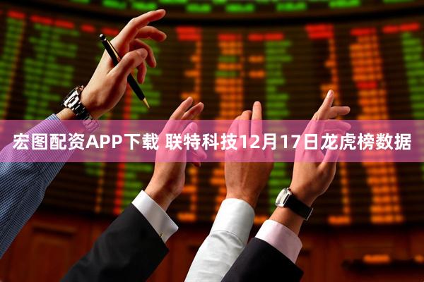 宏图配资APP下载 联特科技12月17日龙虎榜数据