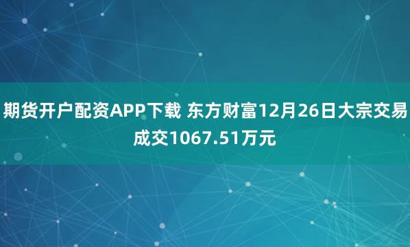 期货开户配资APP下载 东方财富12月26日大宗交易成交1067.51万元