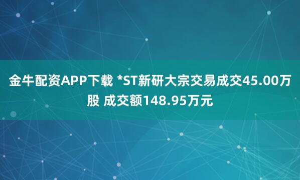 金牛配资APP下载 *ST新研大宗交易成交45.00万股 成交额148.95万元