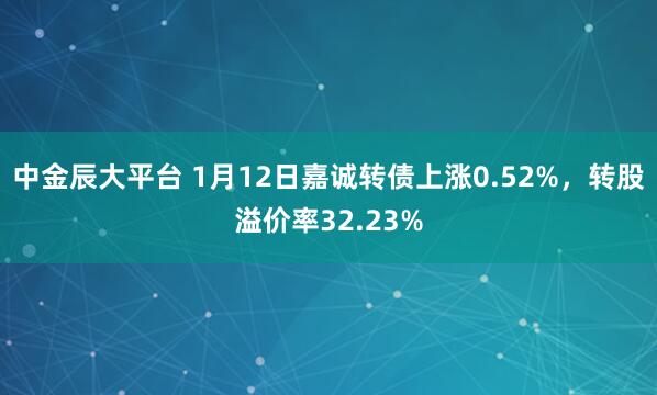 中金辰大平台 1月12日嘉诚转债上涨0.52%，转股溢价率32.23%