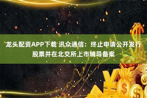龙头配资APP下载 讯众通信：终止申请公开发行股票并在北交所上市辅导备案