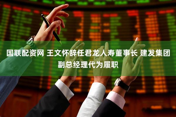 国联配资网 王文怀辞任君龙人寿董事长 建发集团副总经理代为履职