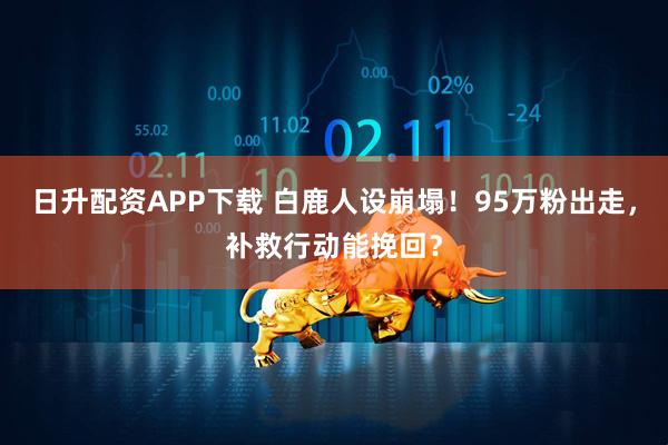 日升配资APP下载 白鹿人设崩塌！95万粉出走，补救行动能挽回？