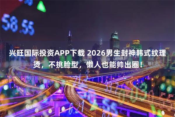 兴旺国际投资APP下载 2026男生封神韩式纹理烫,不挑脸型,懒人也能帅出圈!