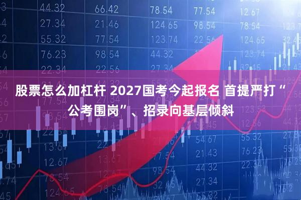 股票怎么加杠杆 2027国考今起报名 首提严打“公考围岗”、招录向基层倾斜
